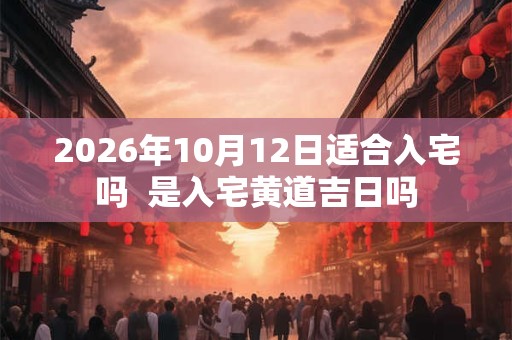 2026年10月12日适合入宅吗  是入宅黄道吉日吗
