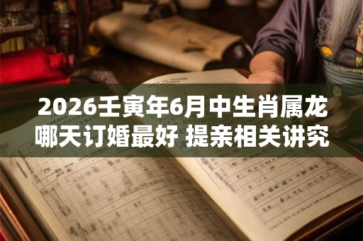 2026壬寅年6月中生肖属龙哪天订婚最好 提亲相关讲究