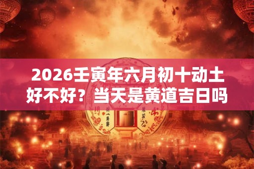 2026壬寅年六月初十动土好不好?当天是黄道吉日吗? 2026壬寅年六月初十动土好不好?当天是黄道吉日吗?