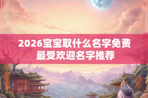 2026宝宝取什么名字免费 最受欢迎名字推荐