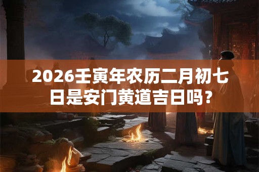 2026壬寅年农历二月初七日是安门黄道吉日吗？