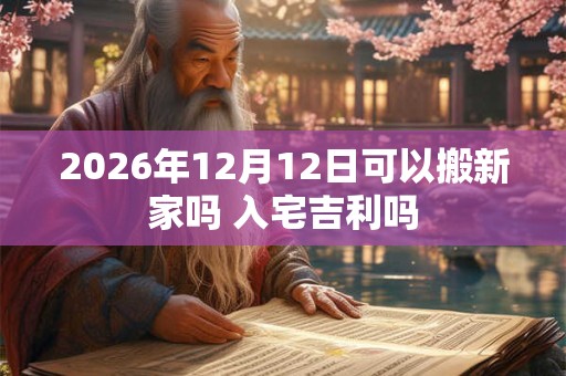 2026年12月12日可以搬新家吗 入宅吉利吗 2026年12月12日可以搬新家吗 入宅吉利吗