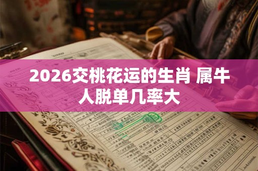 2026交桃花运的生肖 属牛人脱单几率大 2026交桃花运的生肖 属牛人脱单几率大