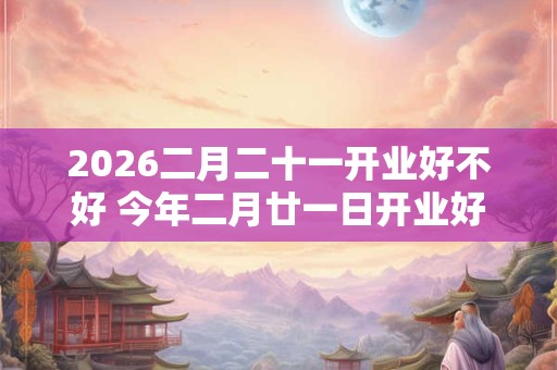 2026二月二十一开业好不好 今年二月廿一日开业好吗