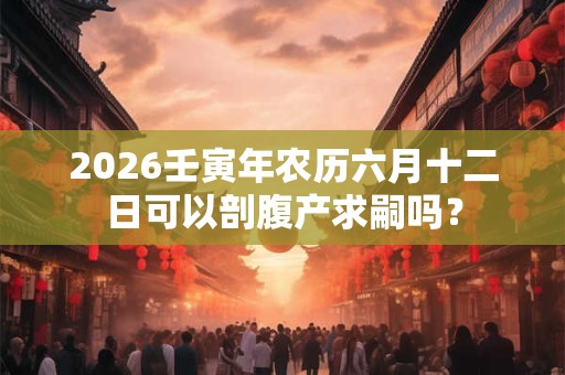 2026壬寅年农历六月十二日可以剖腹产求嗣吗? 2026壬寅年农历六月十二日可以剖腹产求嗣吗?