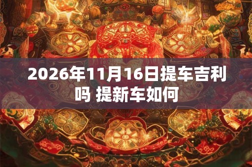 2026年11月16日提车吉利吗 提新车如何 2026年11月16日提车吉利吗 提新车如何