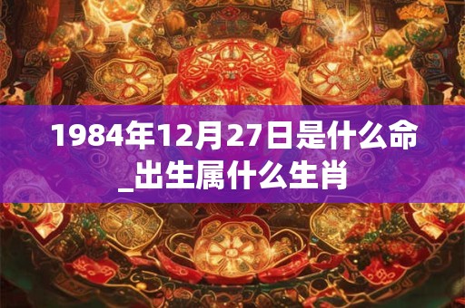 1984年12月27日是什么命_出生属什么生肖 1984年12月27日是什么命_出生属什么生肖