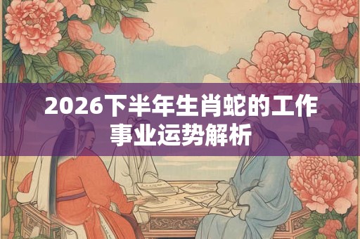 2026下半年生肖蛇的工作事业运势解析