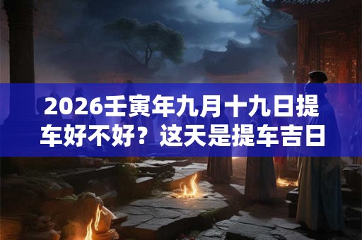 2026壬寅年九月十九日提车好不好？这天是提车吉日吗