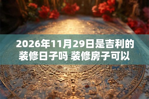 2026年11月29日是吉利的装修日子吗 装修房子可以吗 2026年11月29日是吉利的装修日子吗 装修房子可以吗