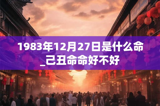 1983年12月27日是什么命_己丑命命好不好