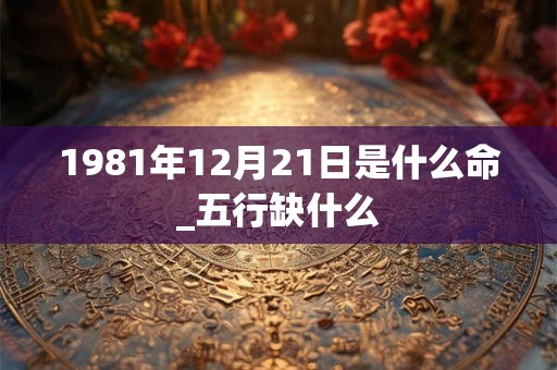 1981年12月21日是什么命_五行缺什么 1981年12月21日是什么命_五行缺什么