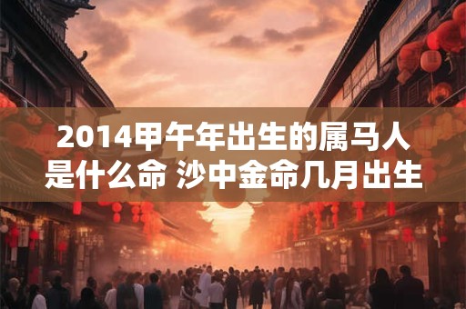 2014甲午年出生的属马人是什么命 沙中金命几月出生好