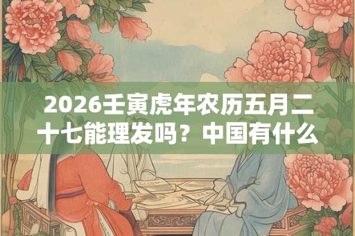 2026壬寅虎年农历五月二十七能理发吗?中国有什么理发禁忌 2026壬寅虎年农历五月二十七能理发吗?中国有什么理发禁忌