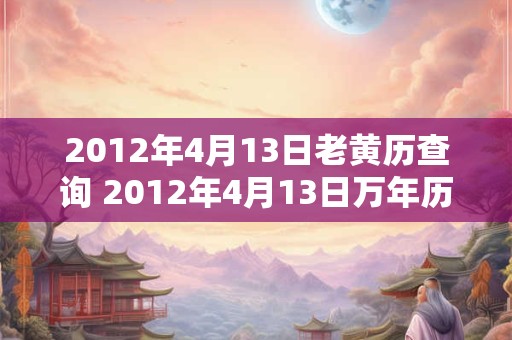 2012年4月13日老黄历查询 2012年4月13日万年历黄道吉日 2012年4月13日老黄历查询 2012年4月13日万年历黄道吉日