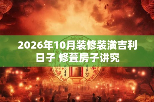 2026年10月装修装潢吉利日子 修葺房子讲究 2026年10月装修装潢吉利日子 修葺房子讲究