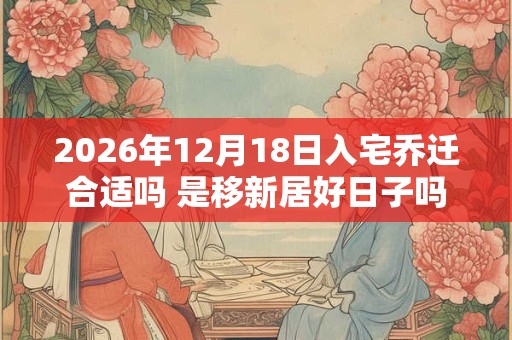 2026年12月18日入宅乔迁合适吗 是移新居好日子吗