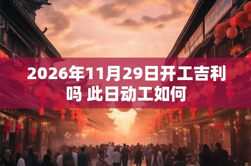 2026年11月29日开工吉利吗 此日动工如何 2026年11月29日开工吉利吗 此日动工如何