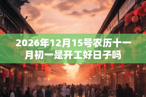 2026年12月15号农历十一月初一是开工好日子吗 2026年12月15号农历十一月初一是开工好日子吗