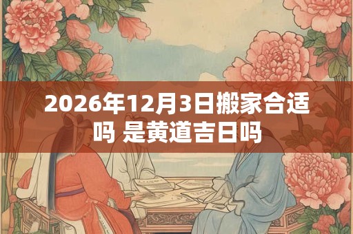 2026年12月3日搬家合适吗 是黄道吉日吗 2026年12月3日搬家合适吗 是黄道吉日吗