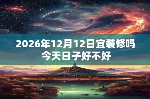 2026年12月12日宜装修吗 今天日子好不好 2026年12月12日宜装修吗 今天日子好不好