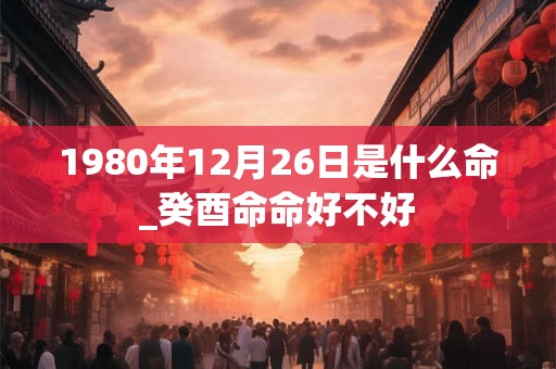 1980年12月26日是什么命_癸酉命命好不好