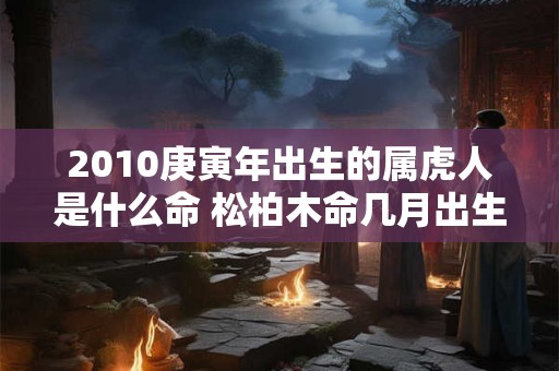 2010庚寅年出生的属虎人是什么命 松柏木命几月出生好