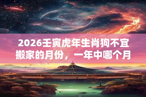 2026壬寅虎年生肖狗不宜搬家的月份,一年中哪个月搬家好? 2026壬寅虎年生肖狗不宜搬家的月份,一年中哪个月搬家好?
