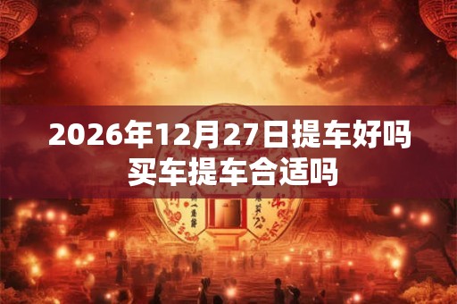 2026年12月27日提车好吗 买车提车合适吗