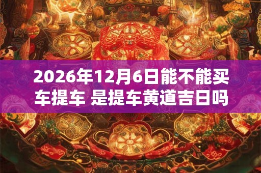 2026年12月6日能不能买车提车 是提车黄道吉日吗