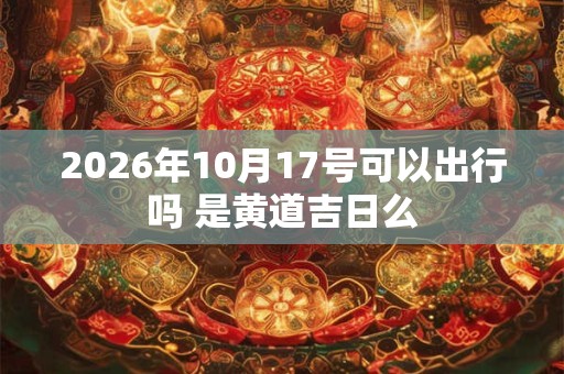 2026年10月17号可以出行吗 是黄道吉日么 2026年10月17号可以出行吗 是黄道吉日么