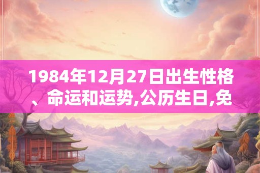 1984年12月27日出生性格、命运和运势,公历生日,免费算命 1984年12月27日出生性格、命运和运势,公历生日,免费算命