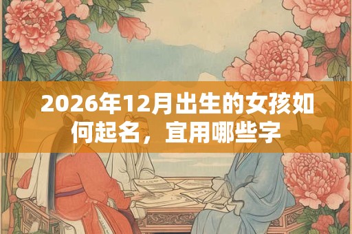 2026年12月出生的女孩如何起名,宜用哪些字 2026年12月出生的女孩如何起名,宜用哪些字