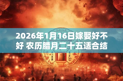 2026年1月16日嫁娶好不好 农历腊月二十五适合结婚吗 2026年1月16日嫁娶好不好 农历腊月二十五适合结婚吗