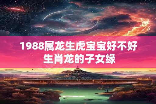 1988属龙生虎宝宝好不好 生肖龙的子女缘 1988属龙生虎宝宝好不好 生肖龙的子女缘