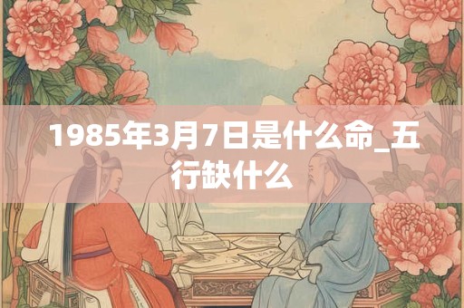 1985年3月7日是什么命_五行缺什么 1985年3月7日是什么命_五行缺什么