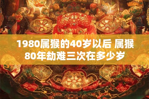 1980属猴的40岁以后 属猴80年劫难三次在多少岁