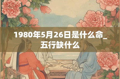 1980年5月26日是什么命_五行缺什么 1980年5月26日是什么命_五行缺什么