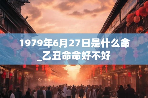 1979年6月27日是什么命_乙丑命命好不好 1979年6月27日是什么命_乙丑命命好不好