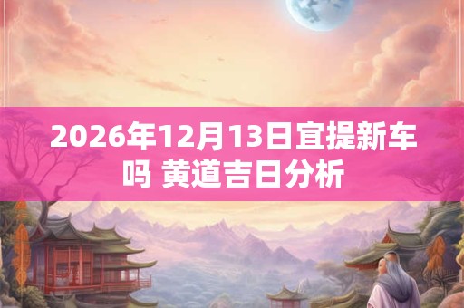 2026年12月13日宜提新车吗 黄道吉日分析