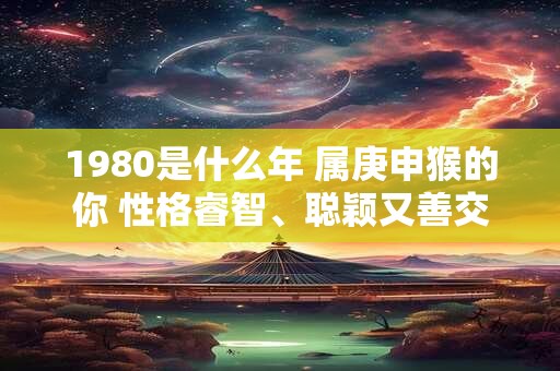 1980是什么年 属庚申猴的你 性格睿智、聪颖又善交际