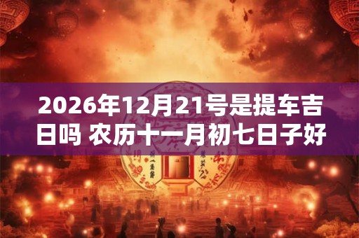 2026年12月21号是提车吉日吗 农历十一月初七日子好吗 2026年12月21号是提车吉日吗 农历十一月初七日子好吗