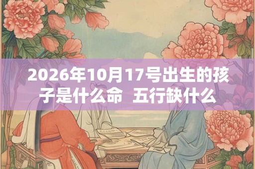 2026年10月17号出生的孩子是什么命 五行缺什么 2026年10月17号出生的孩子是什么命 五行缺什么