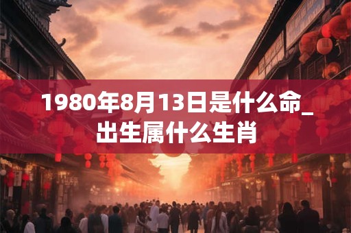 1980年8月13日是什么命_出生属什么生肖