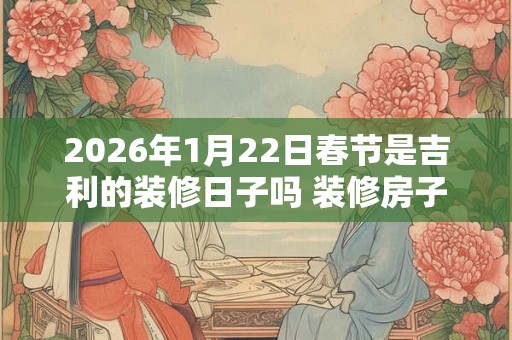2026年1月22日春节是吉利的装修日子吗 装修房子可以吗 2026年1月22日春节是吉利的装修日子吗 装修房子可以吗