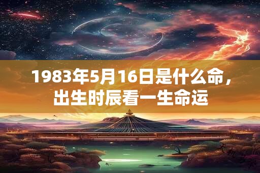 1983年5月16日是什么命,出生时辰看一生命运 1983年5月16日是什么命,出生时辰看一生命运
