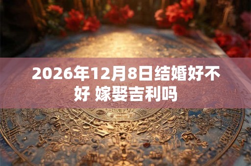 2026年12月8日结婚好不好 嫁娶吉利吗
