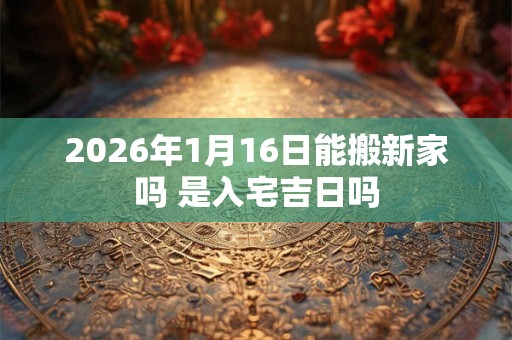 2026年1月16日能搬新家吗 是入宅吉日吗