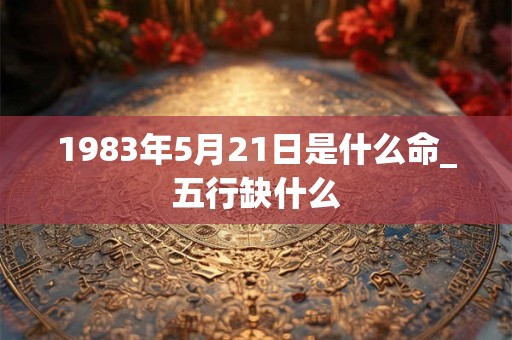 1983年5月21日是什么命_五行缺什么 1983年5月21日是什么命_五行缺什么