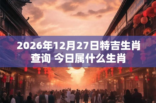 2026年12月27日特吉生肖查询 今日属什么生肖